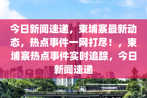 今日新聞速遞，柬埔寨最新動(dòng)態(tài)，熱點(diǎn)事件一網(wǎng)打盡！，柬埔寨熱點(diǎn)事件實(shí)時(shí)追蹤，今日新聞速遞