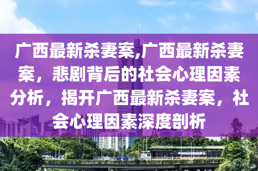 廣西最新殺妻案,廣西最新殺妻案，悲劇背后的社會(huì)心理因素分析，揭開(kāi)廣西最新殺妻案，社會(huì)心理因素深度剖析