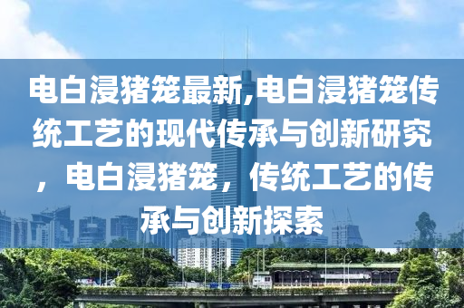 電白浸豬籠最新,電白浸豬籠傳統(tǒng)工藝的現(xiàn)代傳承與創(chuàng)新研究，電白浸豬籠，傳統(tǒng)工藝的傳承與創(chuàng)新探索