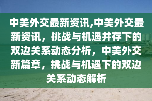 中美外交最新資訊,中美外交最新資訊，挑戰(zhàn)與機(jī)遇并存下的雙邊關(guān)系動態(tài)分析，中美外交新篇章，挑戰(zhàn)與機(jī)遇下的雙邊關(guān)系動態(tài)解析