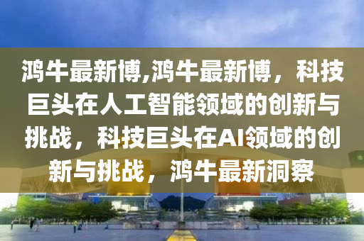 鸿牛最新博,鸿牛最新博，科技巨头在人工智能领域的创新与挑战，科技巨头在AI领域的创新与挑战，鸿牛最新洞察