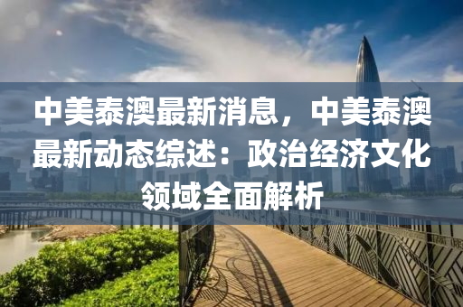 中美泰澳最新消息，中美泰澳最新動態(tài)綜述：政治經(jīng)濟文化領(lǐng)域全面解析