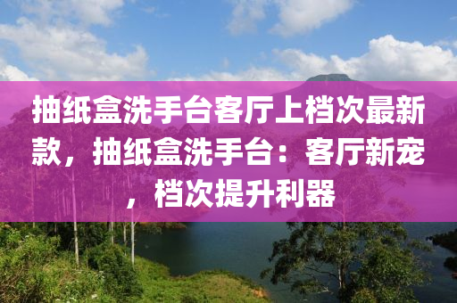 抽紙盒洗手臺(tái)客廳上檔次最新款，抽紙盒洗手臺(tái)：客廳新寵，檔次提升利器