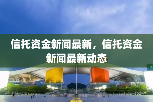 信托資金新聞最新，信托資金新聞最新動態(tài)