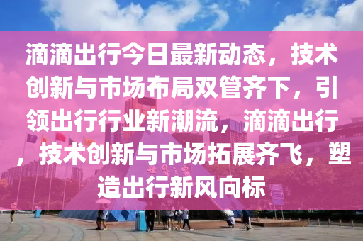 滴滴出行今日最新動態(tài)，技術(shù)創(chuàng)新與市場布局雙管齊下，引領(lǐng)出行行業(yè)新潮流，滴滴出行，技術(shù)創(chuàng)新與市場拓展齊飛，塑造出行新風(fēng)向標(biāo)