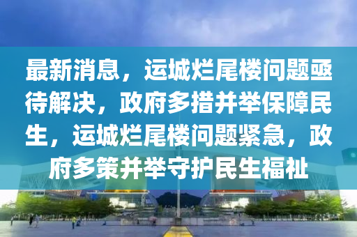 最新消息，運(yùn)城爛尾樓問題亟待解決，政府多措并舉保障民生，運(yùn)城爛尾樓問題緊急，政府多策并舉守護(hù)民生福祉