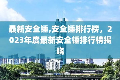 最新安全錘,安全錘排行榜，2023年度最新安全錘排行榜揭曉