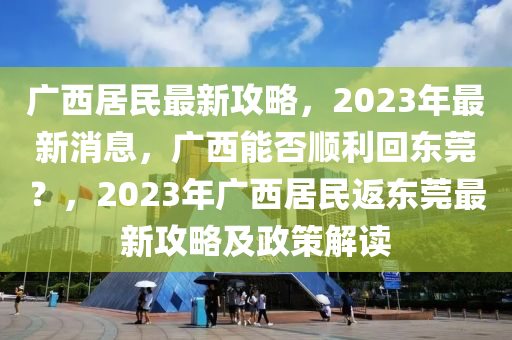 廣西居民最新攻略，2023年最新消息，廣西能否順利回東莞？，2023年廣西居民返東莞最新攻略及政策解讀