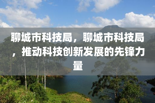 聊城市科技局，聊城市科技局，推动科技创新发展的先锋力量