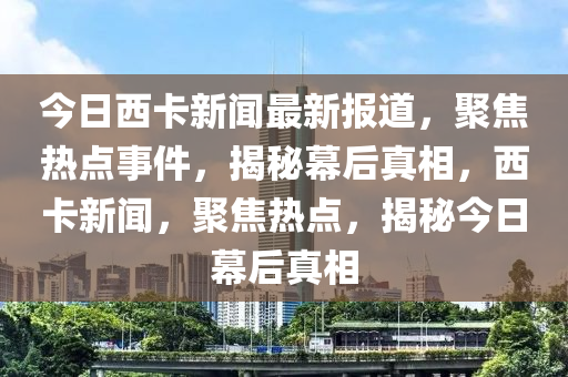 今日西卡新聞最新報(bào)道，聚焦熱點(diǎn)事件，揭秘幕后真相，西卡新聞，聚焦熱點(diǎn)，揭秘今日幕后真相