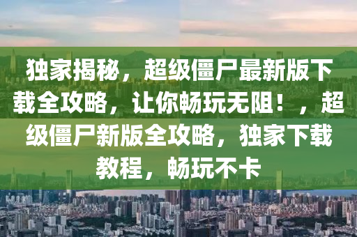 獨家揭秘，超級僵尸最新版下載全攻略，讓你暢玩無阻！，超級僵尸新版全攻略，獨家下載教程，暢玩不卡