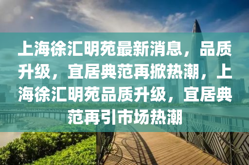 上海徐匯明苑最新消息，品質(zhì)升級，宜居典范再掀熱潮，上海徐匯明苑品質(zhì)升級，宜居典范再引市場熱潮