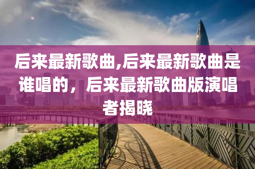 后來最新歌曲,后來最新歌曲是誰唱的，后來最新歌曲版演唱者揭曉