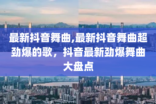 最新抖音舞曲,最新抖音舞曲超勁爆的歌，抖音最新勁爆舞曲大盤點(diǎn)