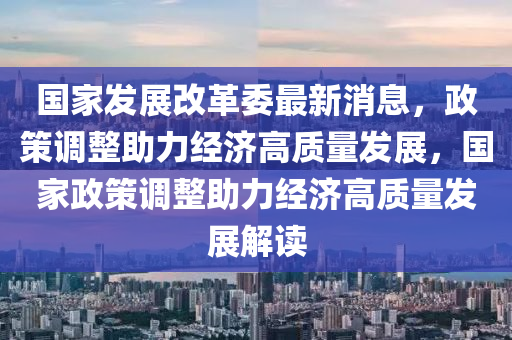 國家發(fā)展改革委最新消息，政策調(diào)整助力經(jīng)濟(jì)高質(zhì)量發(fā)展，國家政策調(diào)整助力經(jīng)濟(jì)高質(zhì)量發(fā)展解讀