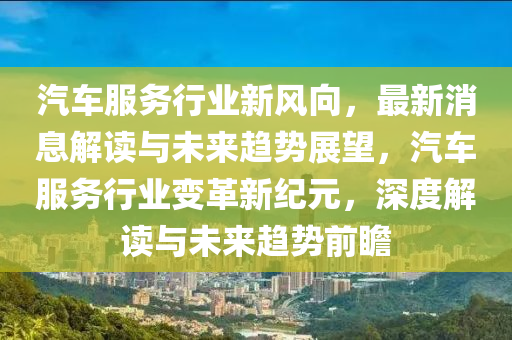 汽車服務(wù)行業(yè)新風(fēng)向，最新消息解讀與未來(lái)趨勢(shì)展望，汽車服務(wù)行業(yè)變革新紀(jì)元，深度解讀與未來(lái)趨勢(shì)前瞻