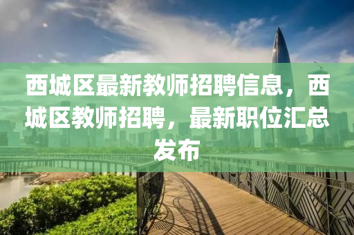 西城區(qū)最新教師招聘信息，西城區(qū)教師招聘，最新職位匯總發(fā)布