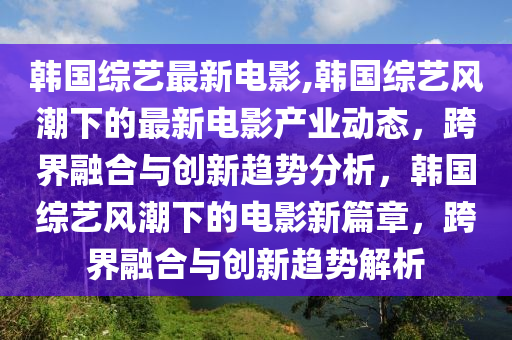 韓國綜藝最新電影,韓國綜藝風潮下的最新電影產(chǎn)業(yè)動態(tài)，跨界融合與創(chuàng)新趨勢分析，韓國綜藝風潮下的電影新篇章，跨界融合與創(chuàng)新趨勢解析