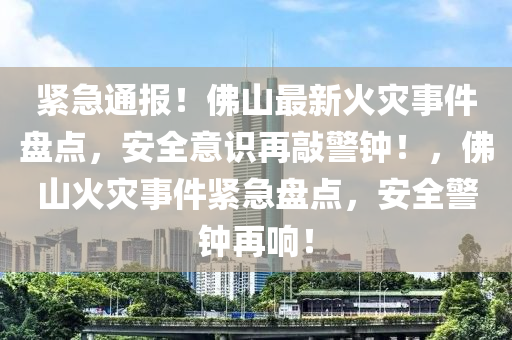 緊急通報！佛山最新火災事件盤點，安全意識再敲警鐘！，佛山火災事件緊急盤點，安全警鐘再響！