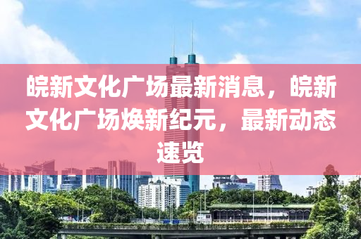 皖新文化廣場最新消息，皖新文化廣場煥新紀元，最新動態(tài)速覽