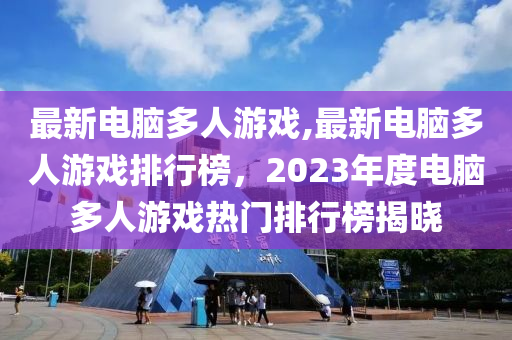 最新電腦多人游戲,最新電腦多人游戲排行榜，2023年度電腦多人游戲熱門(mén)排行榜揭曉