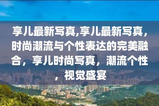 享兒最新寫真,享兒最新寫真，時尚潮流與個性表達(dá)的完美融合，享兒時尚寫真，潮流個性，視覺盛宴