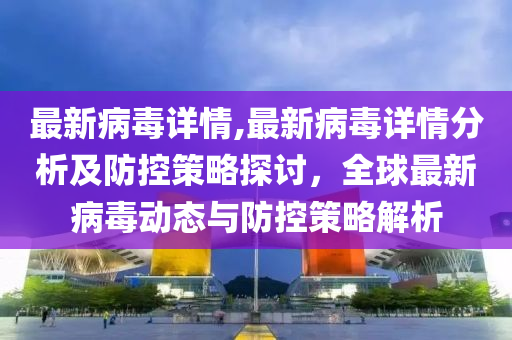 最新病毒详情,最新病毒详情分析及防控策略探讨，全球最新病毒动态与防控策略解析