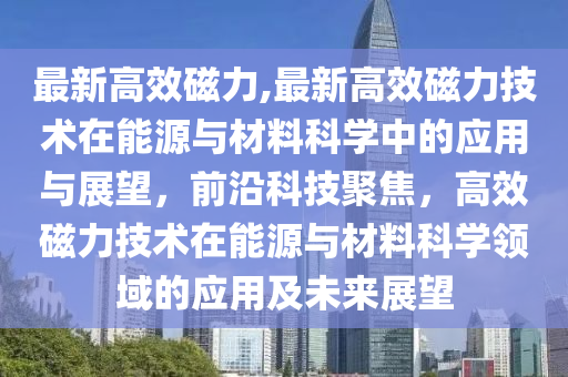 最新高效磁力,最新高效磁力技術(shù)在能源與材料科學(xué)中的應(yīng)用與展望，前沿科技聚焦，高效磁力技術(shù)在能源與材料科學(xué)領(lǐng)域的應(yīng)用及未來展望