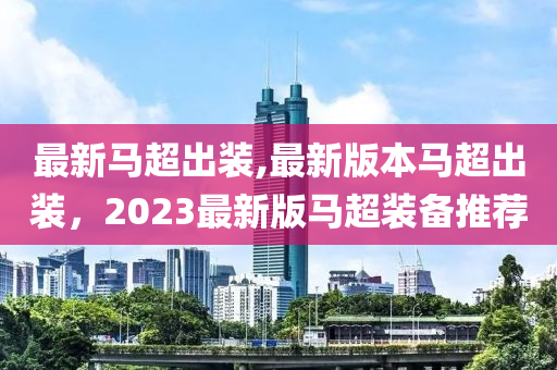 最新馬超出裝,最新版本馬超出裝，2023最新版馬超裝備推薦