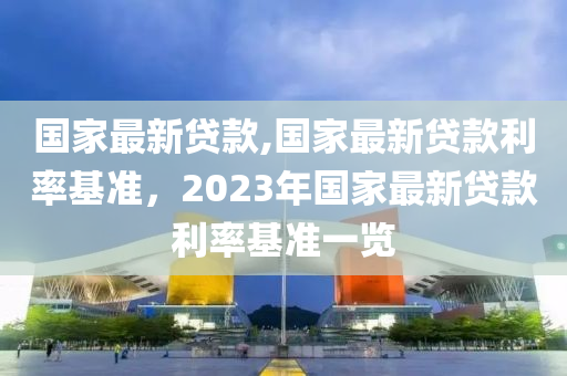 国家最新贷款,国家最新贷款利率基准，2023年国家最新贷款利率基准一览