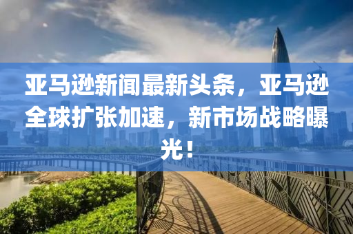 亞馬遜新聞最新頭條，亞馬遜全球擴(kuò)張加速，新市場(chǎng)戰(zhàn)略曝光！