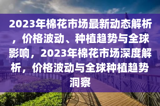 2023年棉花市場最新動態(tài)解析，價格波動、種植趨勢與全球影響，2023年棉花市場深度解析，價格波動與全球種植趨勢洞察