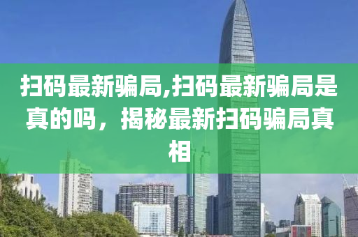 扫码最新骗局,扫码最新骗局是真的吗，揭秘最新扫码骗局真相