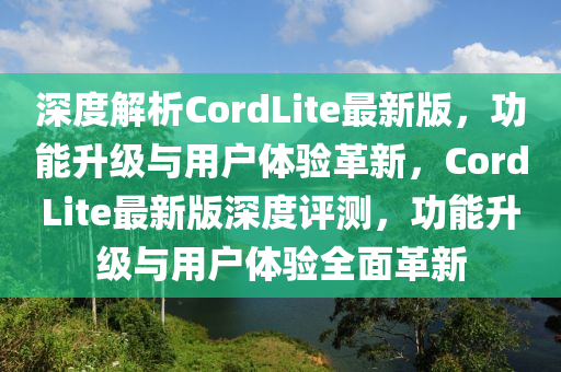 深度解析CordLite最新版，功能升級與用戶體驗革新，CordLite最新版深度評測，功能升級與用戶體驗全面革新