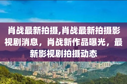 肖戰(zhàn)最新拍攝,肖戰(zhàn)最新拍攝影視劇消息，肖戰(zhàn)新作品曝光，最新影視劇拍攝動態(tài)