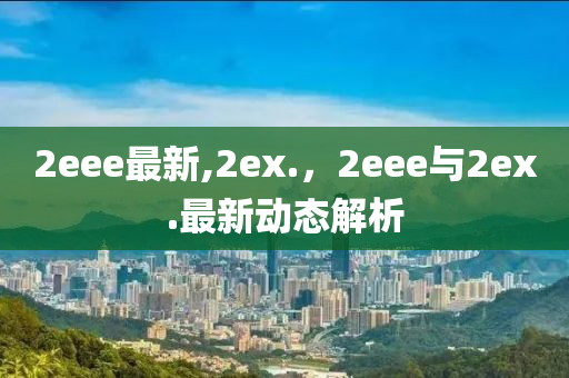 2eee最新,2ex.，2eee與2ex.最新動(dòng)態(tài)解析