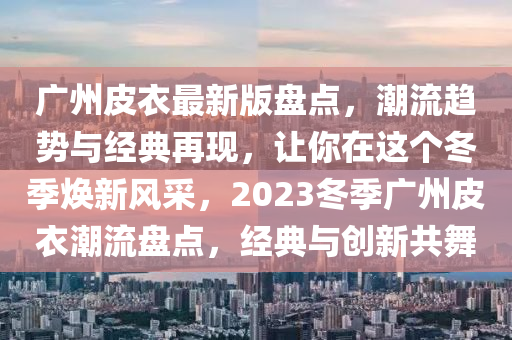 廣州皮衣最新版盤點，潮流趨勢與經(jīng)典再現(xiàn)，讓你在這個冬季煥新風(fēng)采，2023冬季廣州皮衣潮流盤點，經(jīng)典與創(chuàng)新共舞