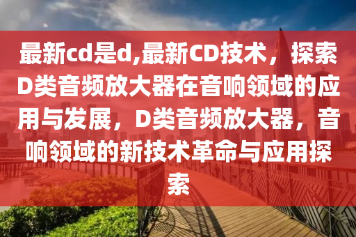 最新cd是d,最新CD技術(shù)，探索D類(lèi)音頻放大器在音響領(lǐng)域的應(yīng)用與發(fā)展，D類(lèi)音頻放大器，音響領(lǐng)域的新技術(shù)革命與應(yīng)用探索