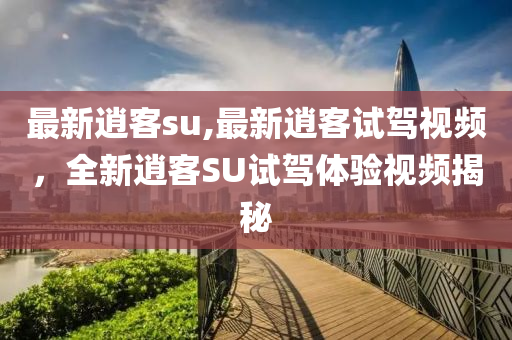 最新逍客su,最新逍客試駕視頻，全新逍客SU試駕體驗(yàn)視頻揭秘