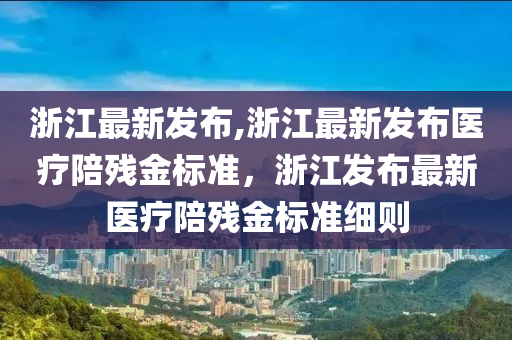 浙江最新發(fā)布,浙江最新發(fā)布醫(yī)療陪殘金標準，浙江發(fā)布最新醫(yī)療陪殘金標準細則