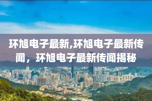 環(huán)旭電子最新,環(huán)旭電子最新傳聞，環(huán)旭電子最新傳聞揭秘