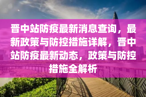 晉中站防疫最新消息查詢，最新政策與防控措施詳解，晉中站防疫最新動態(tài)，政策與防控措施全解析