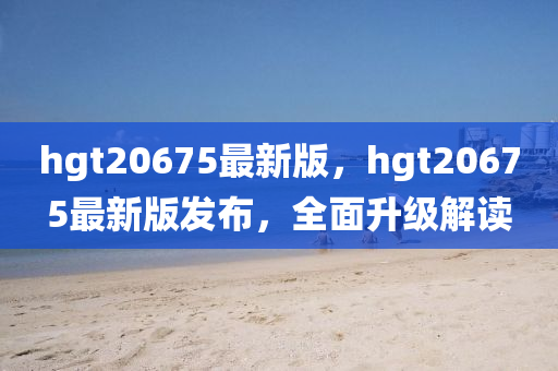 hgt20675最新版，hgt20675最新版發(fā)布，全面升級解讀