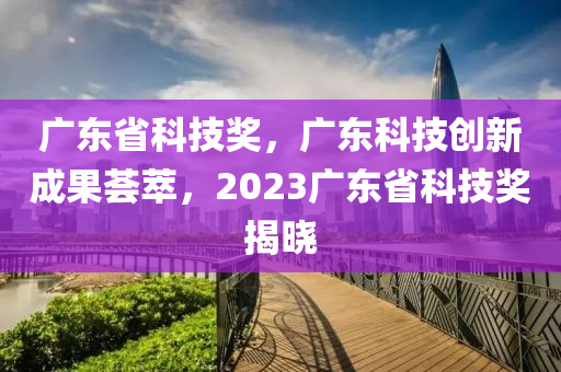 廣東省科技獎，廣東科技創(chuàng)新成果薈萃，2023廣東省科技獎揭曉