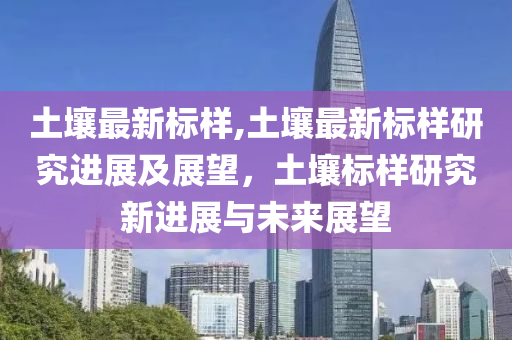 土壤最新標(biāo)樣,土壤最新標(biāo)樣研究進(jìn)展及展望，土壤標(biāo)樣研究新進(jìn)展與未來展望