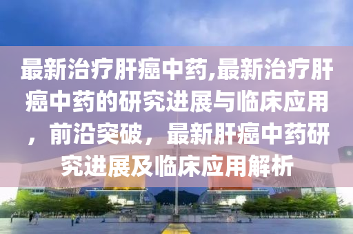 最新治療肝癌中藥,最新治療肝癌中藥的研究進展與臨床應(yīng)用，前沿突破，最新肝癌中藥研究進展及臨床應(yīng)用解析