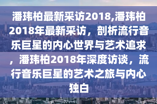 潘瑋柏最新采訪(fǎng)2018,潘瑋柏2018年最新采訪(fǎng)，剖析流行音樂(lè)巨星的內(nèi)心世界與藝術(shù)追求，潘瑋柏2018年深度訪(fǎng)談，流行音樂(lè)巨星的藝術(shù)之旅與內(nèi)心獨(dú)白