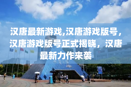 漢唐最新游戲,漢唐游戲版號，漢唐游戲版號正式揭曉，漢唐最新力作來襲