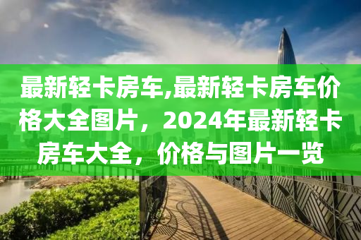 最新輕卡房車,最新輕卡房車價格大全圖片，2024年最新輕卡房車大全，價格與圖片一覽