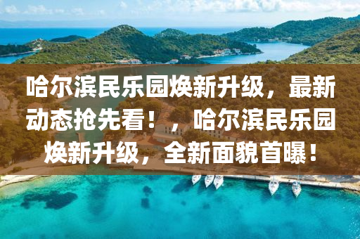 哈爾濱民樂園煥新升級，最新動態(tài)搶先看！，哈爾濱民樂園煥新升級，全新面貌首曝！